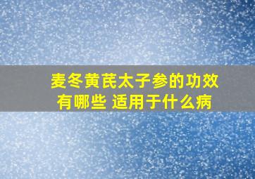 麦冬黄芪太子参的功效有哪些 适用于什么病